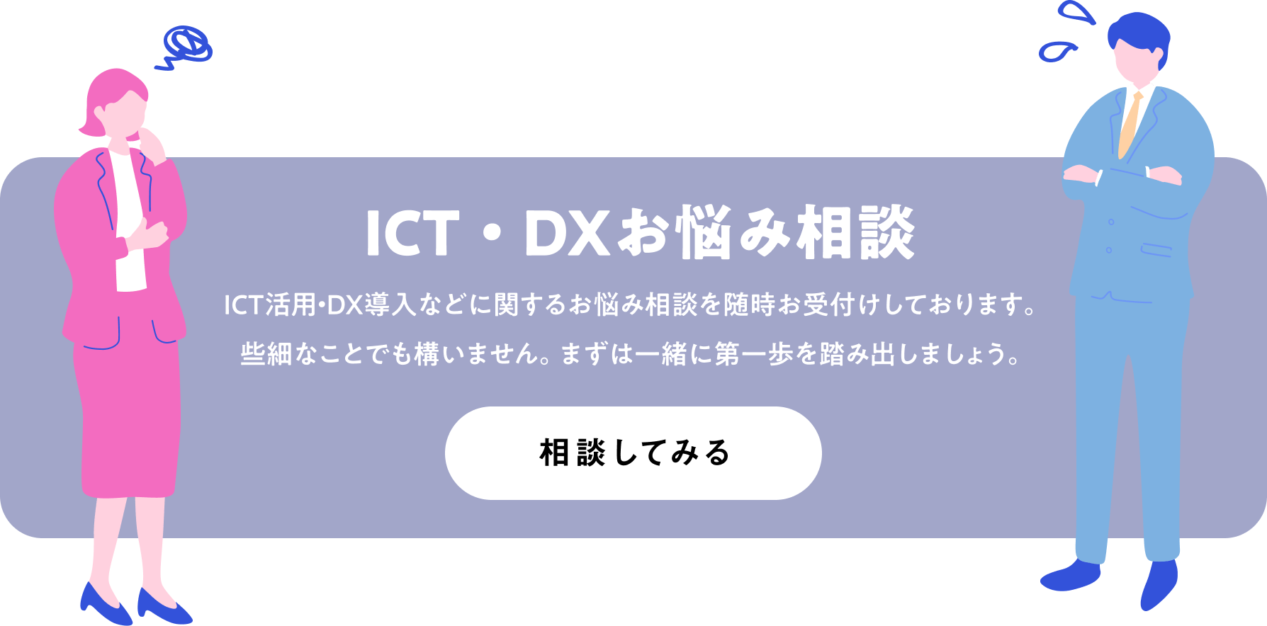ICT・DXお悩み相談 ICT活用・DX導入などに関するお悩み相談を随時お受付けしております。些細なことでも構いません。まずは一緒に第一歩を踏み出しましょう。